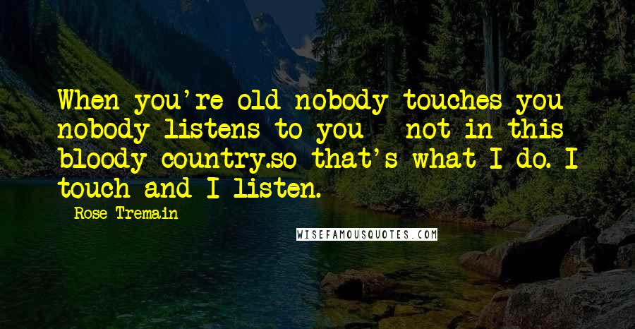 Rose Tremain Quotes: When you're old nobody touches you nobody listens to you - not in this bloody country.so that's what I do. I touch and I listen.