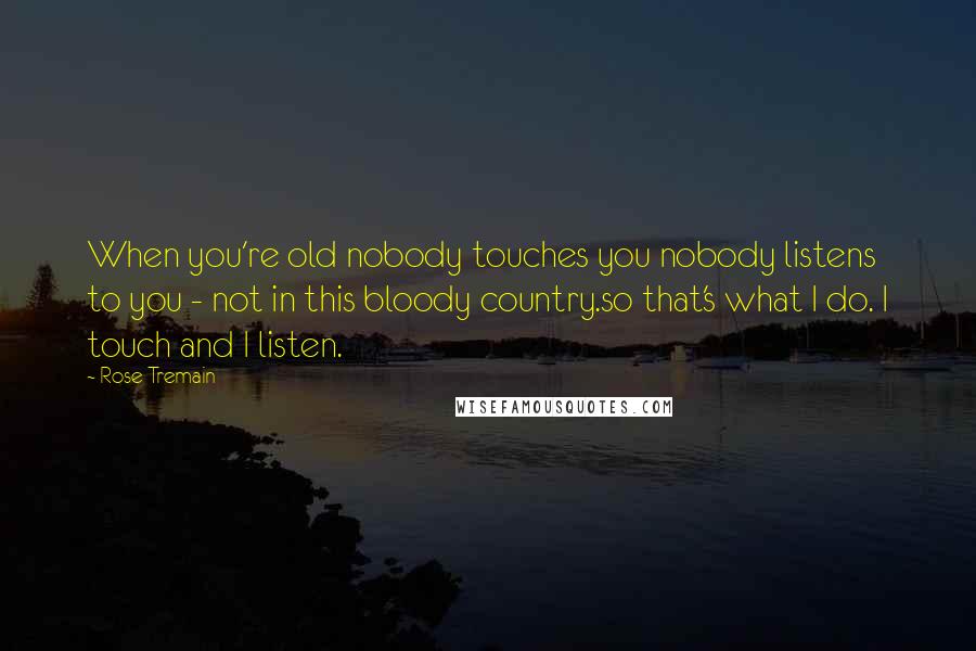 Rose Tremain Quotes: When you're old nobody touches you nobody listens to you - not in this bloody country.so that's what I do. I touch and I listen.