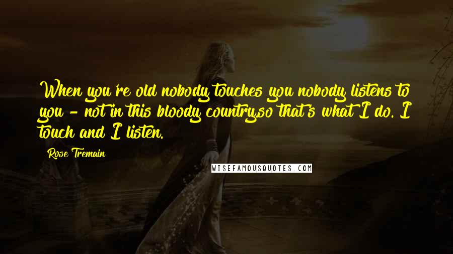 Rose Tremain Quotes: When you're old nobody touches you nobody listens to you - not in this bloody country.so that's what I do. I touch and I listen.