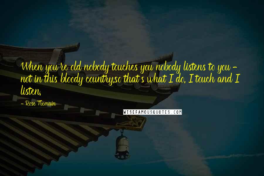 Rose Tremain Quotes: When you're old nobody touches you nobody listens to you - not in this bloody country.so that's what I do. I touch and I listen.