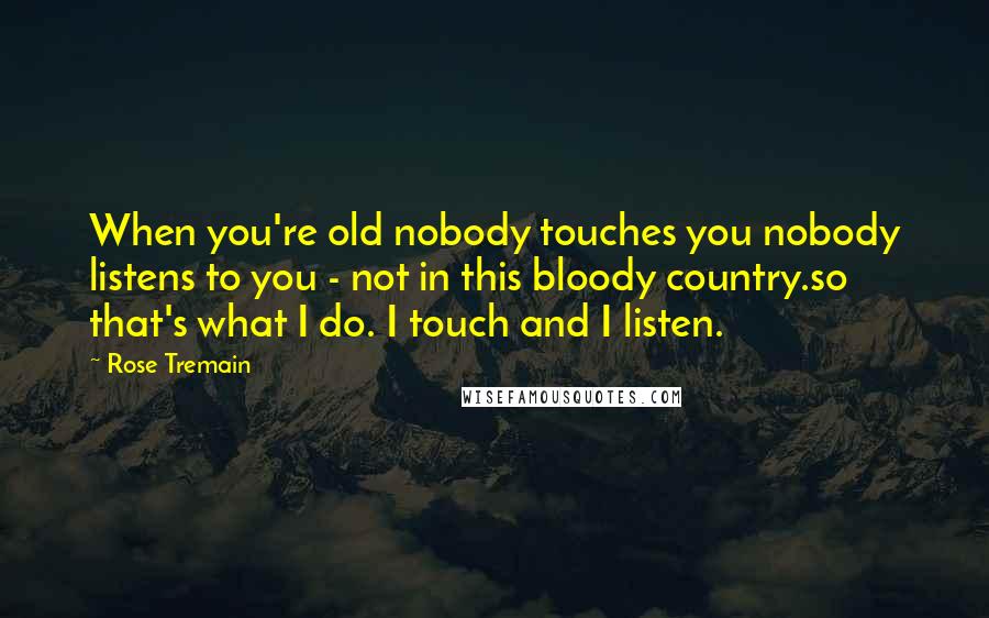 Rose Tremain Quotes: When you're old nobody touches you nobody listens to you - not in this bloody country.so that's what I do. I touch and I listen.