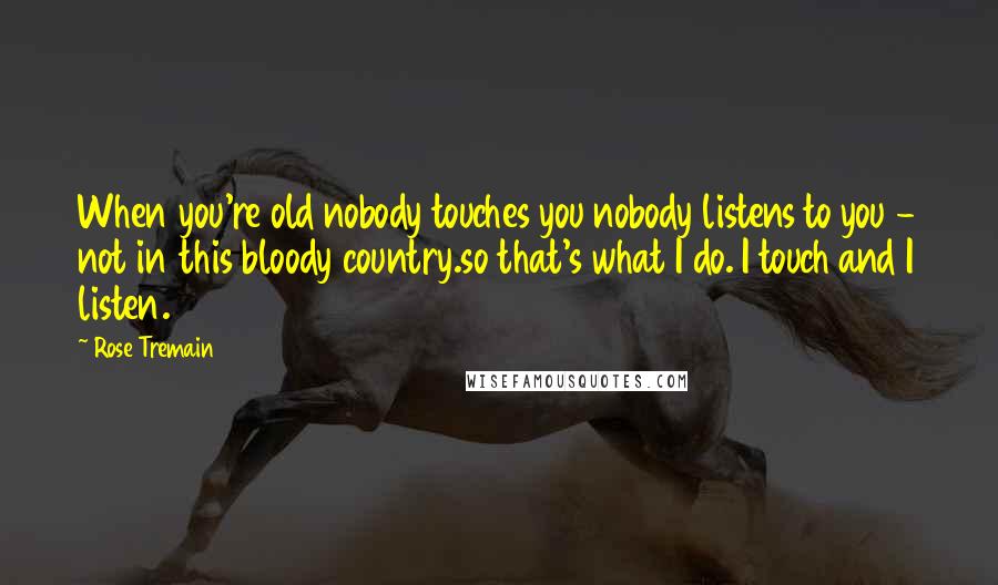 Rose Tremain Quotes: When you're old nobody touches you nobody listens to you - not in this bloody country.so that's what I do. I touch and I listen.