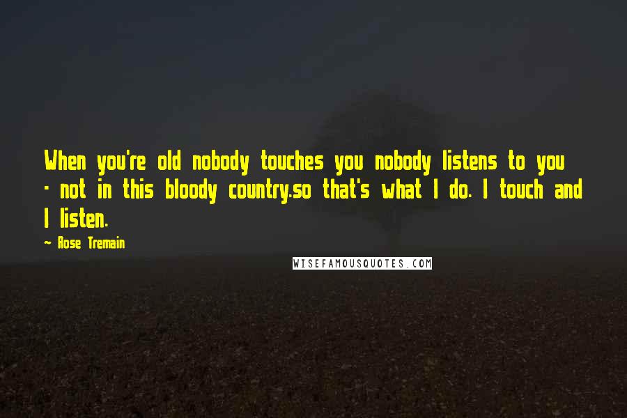 Rose Tremain Quotes: When you're old nobody touches you nobody listens to you - not in this bloody country.so that's what I do. I touch and I listen.