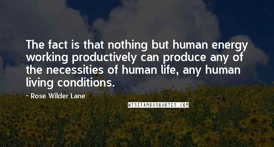 Rose Wilder Lane Quotes: The fact is that nothing but human energy working productively can produce any of the necessities of human life, any human living conditions.