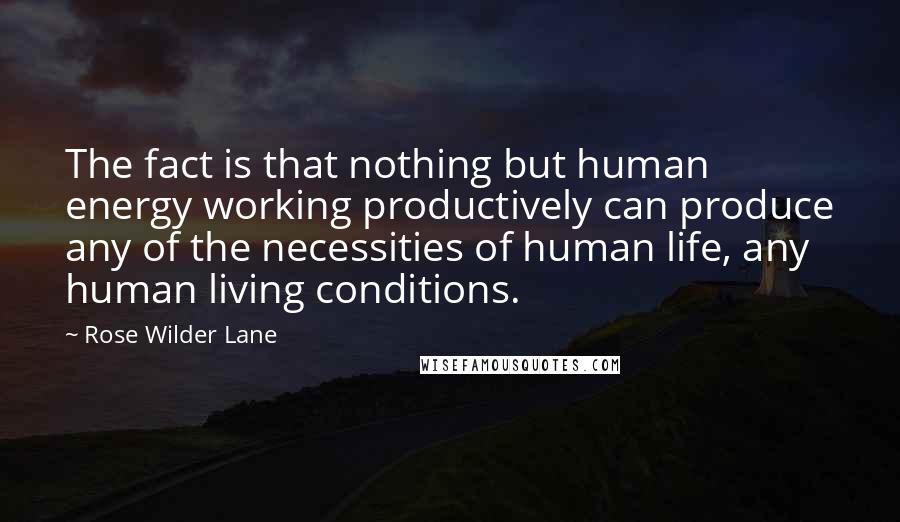 Rose Wilder Lane Quotes: The fact is that nothing but human energy working productively can produce any of the necessities of human life, any human living conditions.