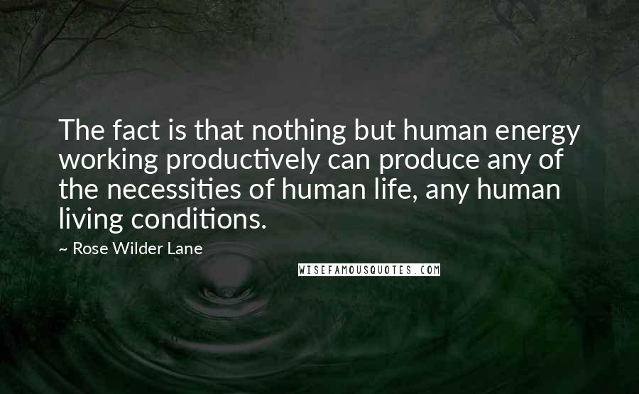 Rose Wilder Lane Quotes: The fact is that nothing but human energy working productively can produce any of the necessities of human life, any human living conditions.