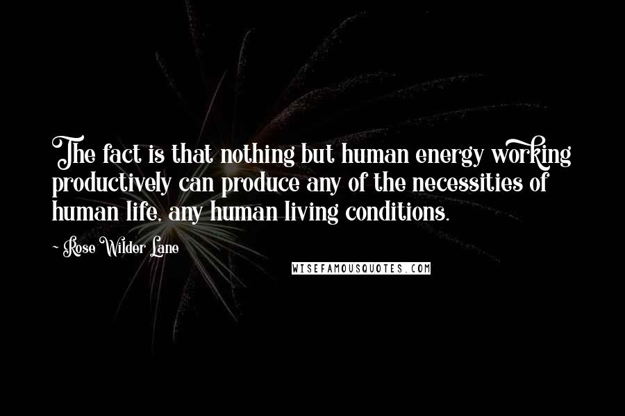 Rose Wilder Lane Quotes: The fact is that nothing but human energy working productively can produce any of the necessities of human life, any human living conditions.