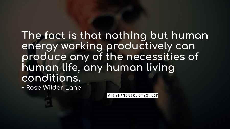 Rose Wilder Lane Quotes: The fact is that nothing but human energy working productively can produce any of the necessities of human life, any human living conditions.