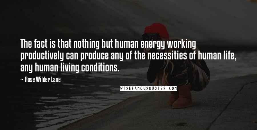 Rose Wilder Lane Quotes: The fact is that nothing but human energy working productively can produce any of the necessities of human life, any human living conditions.