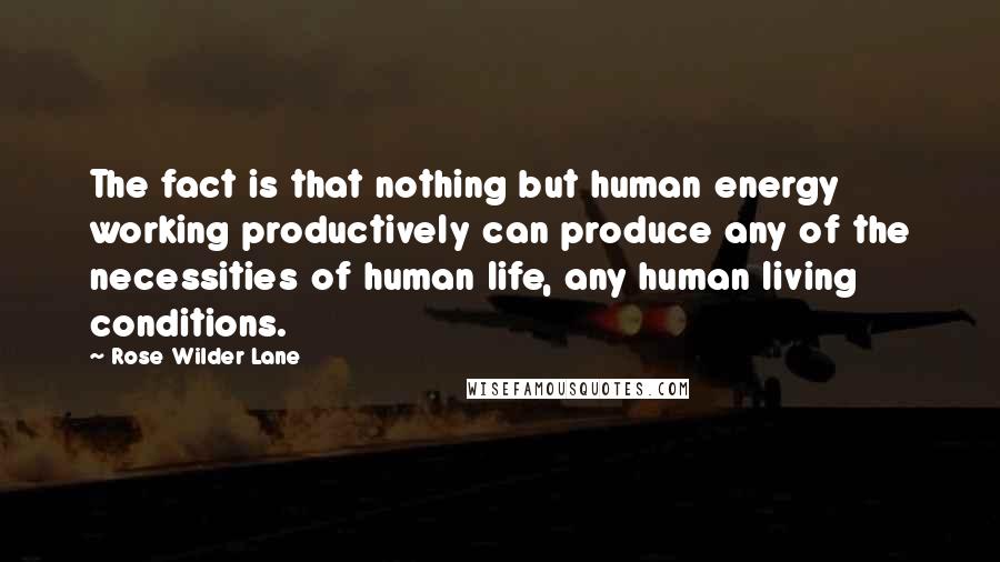 Rose Wilder Lane Quotes: The fact is that nothing but human energy working productively can produce any of the necessities of human life, any human living conditions.