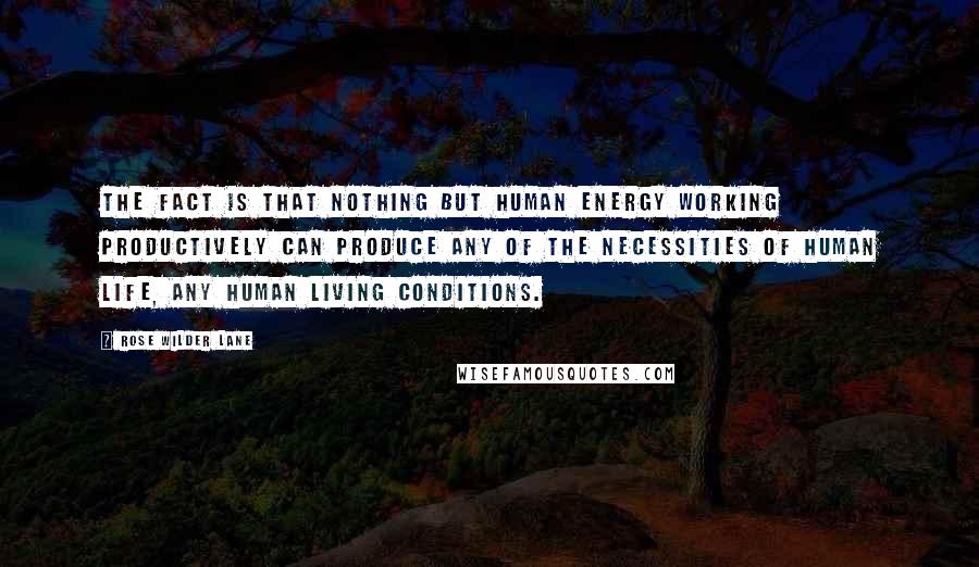 Rose Wilder Lane Quotes: The fact is that nothing but human energy working productively can produce any of the necessities of human life, any human living conditions.