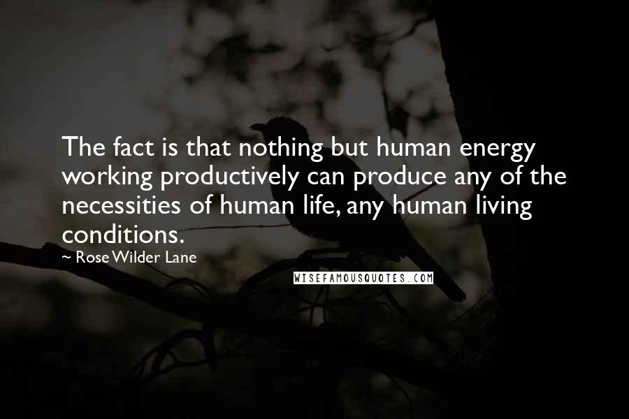 Rose Wilder Lane Quotes: The fact is that nothing but human energy working productively can produce any of the necessities of human life, any human living conditions.