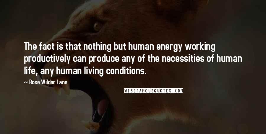 Rose Wilder Lane Quotes: The fact is that nothing but human energy working productively can produce any of the necessities of human life, any human living conditions.