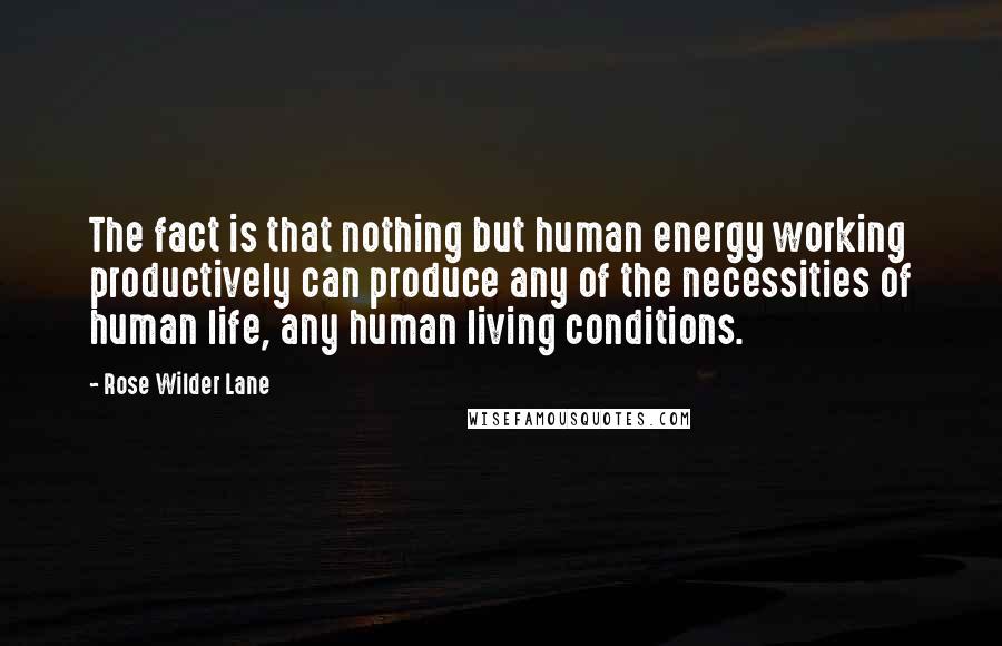 Rose Wilder Lane Quotes: The fact is that nothing but human energy working productively can produce any of the necessities of human life, any human living conditions.