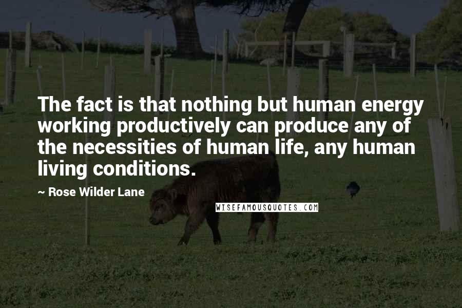 Rose Wilder Lane Quotes: The fact is that nothing but human energy working productively can produce any of the necessities of human life, any human living conditions.