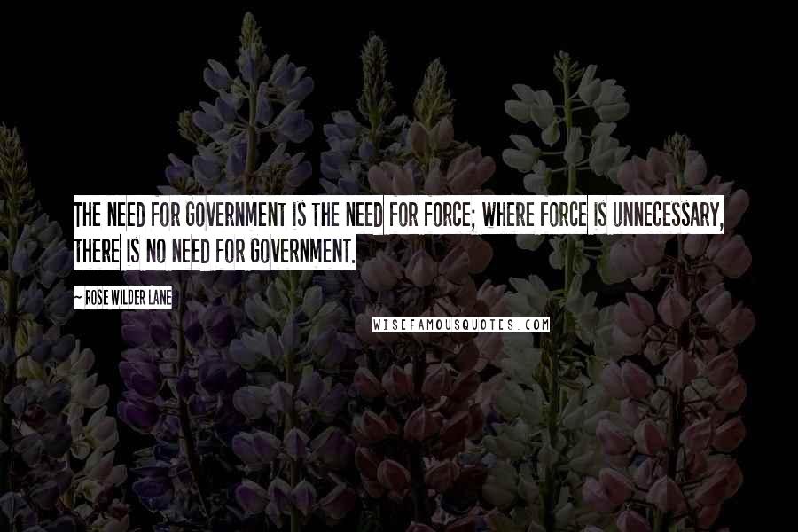 Rose Wilder Lane Quotes: The need for Government is the need for force; where force is unnecessary, there is no need for Government.