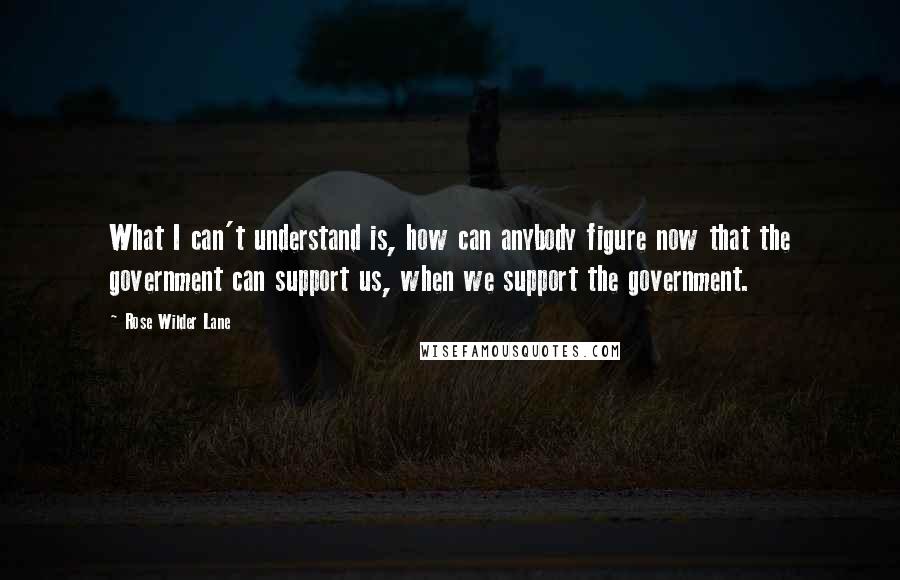 Rose Wilder Lane Quotes: What I can't understand is, how can anybody figure now that the government can support us, when we support the government.