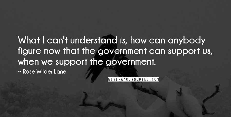 Rose Wilder Lane Quotes: What I can't understand is, how can anybody figure now that the government can support us, when we support the government.