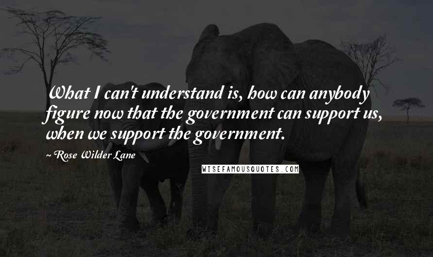 Rose Wilder Lane Quotes: What I can't understand is, how can anybody figure now that the government can support us, when we support the government.