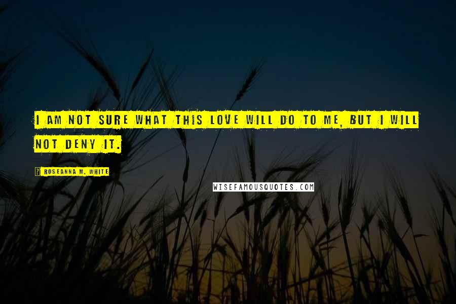 Roseanna M. White Quotes: I am not sure what this love will do to me, but I will not deny it.