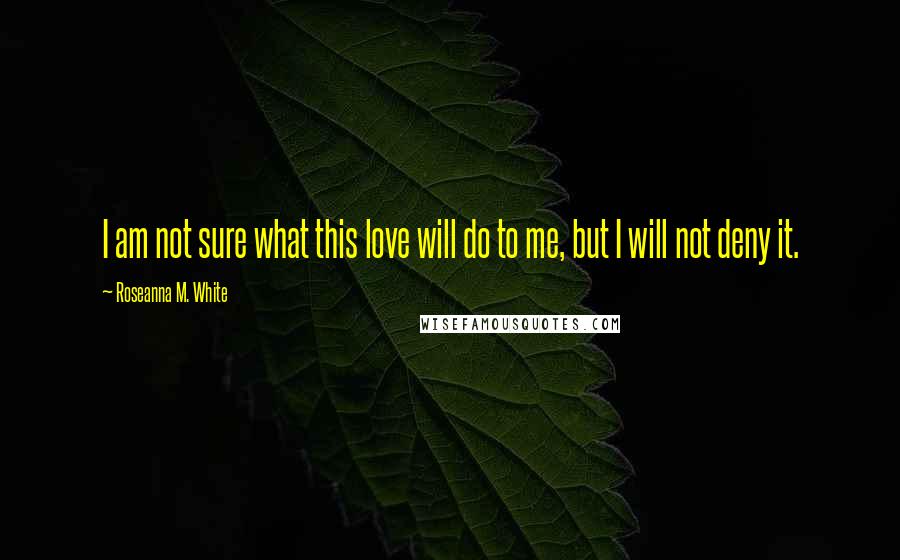 Roseanna M. White Quotes: I am not sure what this love will do to me, but I will not deny it.