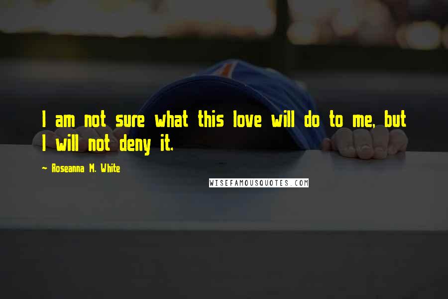 Roseanna M. White Quotes: I am not sure what this love will do to me, but I will not deny it.