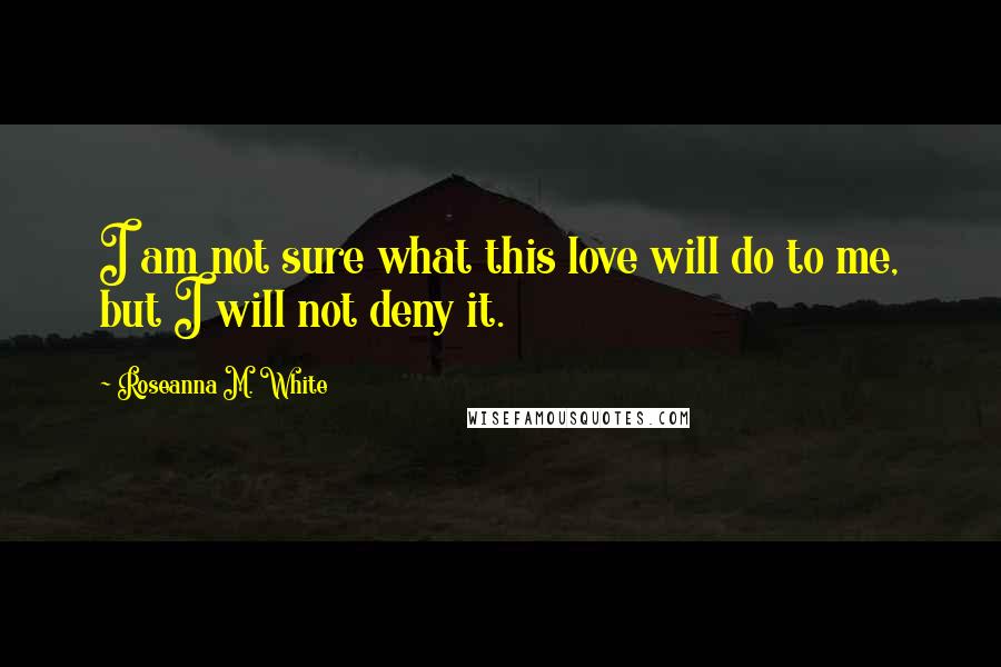 Roseanna M. White Quotes: I am not sure what this love will do to me, but I will not deny it.