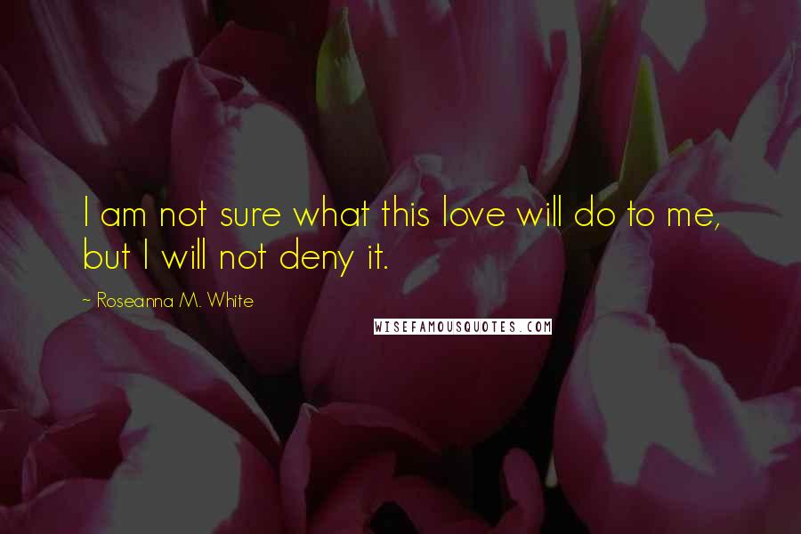 Roseanna M. White Quotes: I am not sure what this love will do to me, but I will not deny it.