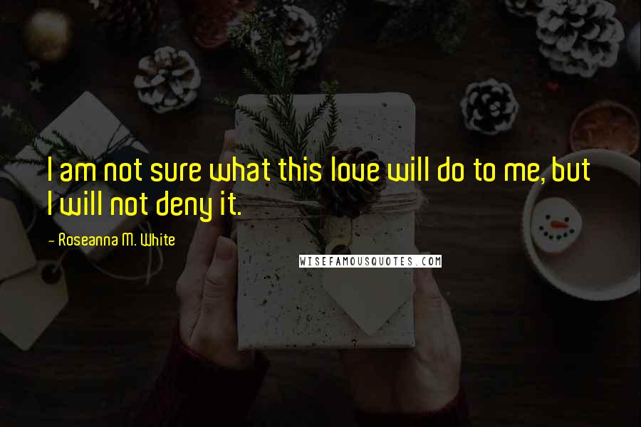 Roseanna M. White Quotes: I am not sure what this love will do to me, but I will not deny it.