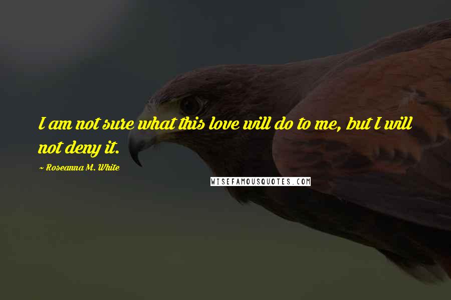 Roseanna M. White Quotes: I am not sure what this love will do to me, but I will not deny it.
