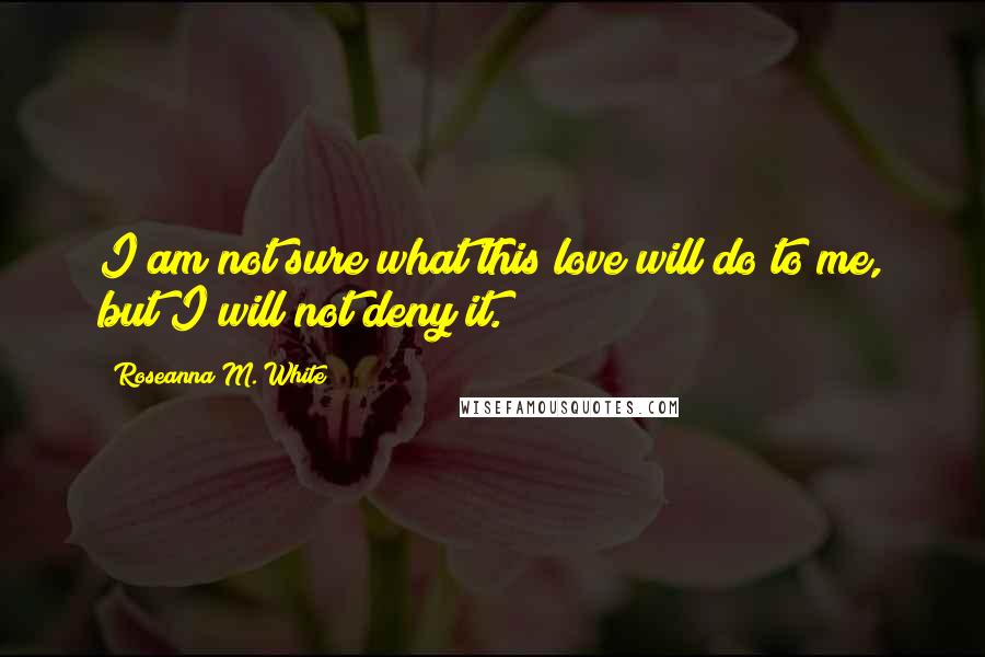 Roseanna M. White Quotes: I am not sure what this love will do to me, but I will not deny it.