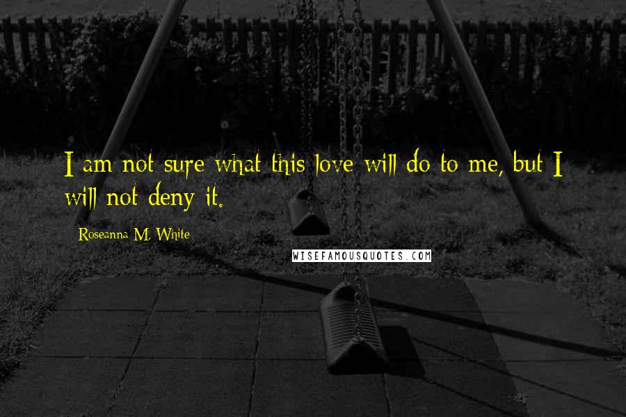 Roseanna M. White Quotes: I am not sure what this love will do to me, but I will not deny it.