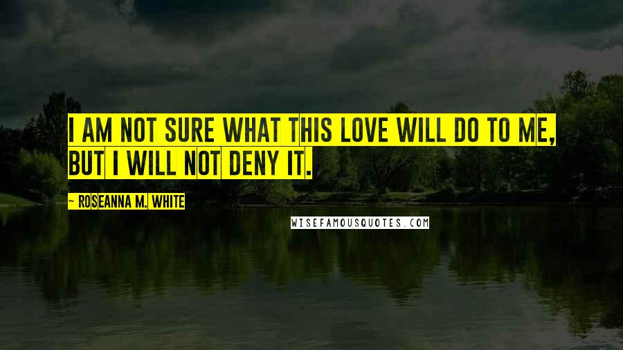 Roseanna M. White Quotes: I am not sure what this love will do to me, but I will not deny it.