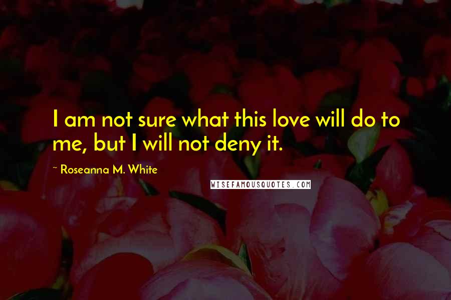 Roseanna M. White Quotes: I am not sure what this love will do to me, but I will not deny it.