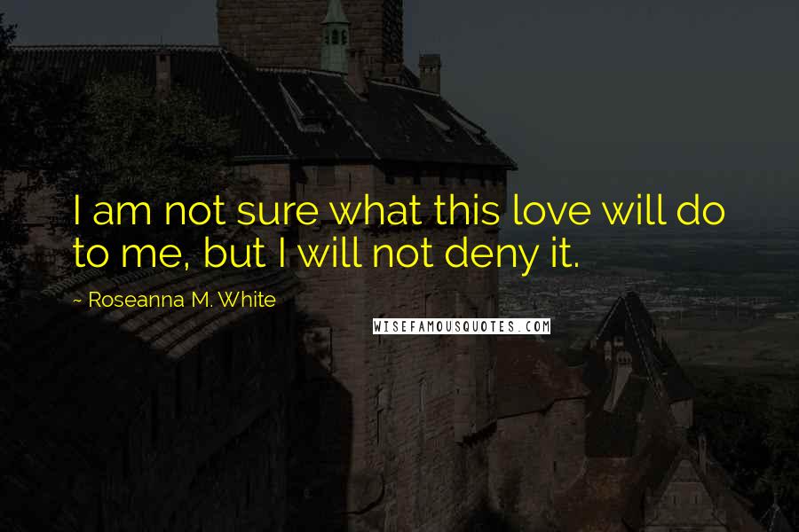 Roseanna M. White Quotes: I am not sure what this love will do to me, but I will not deny it.