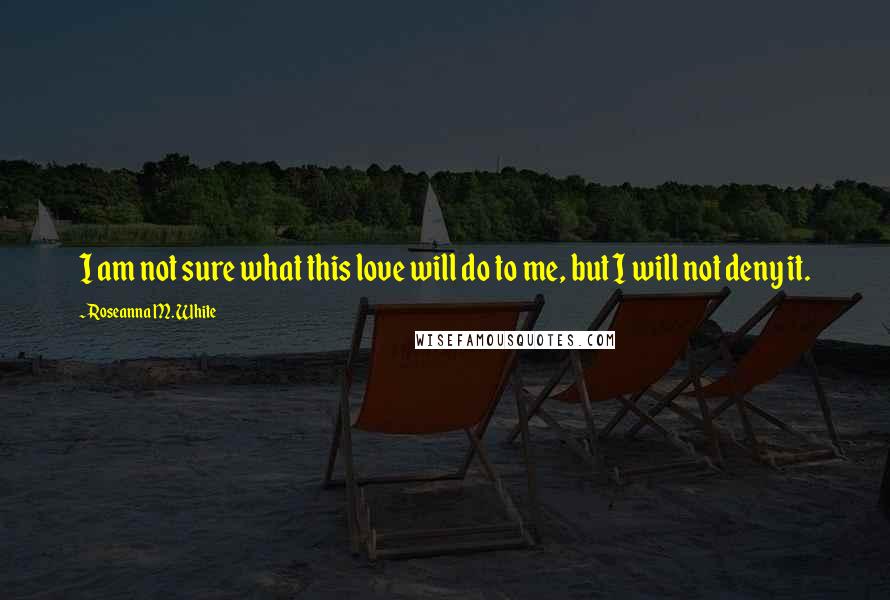 Roseanna M. White Quotes: I am not sure what this love will do to me, but I will not deny it.