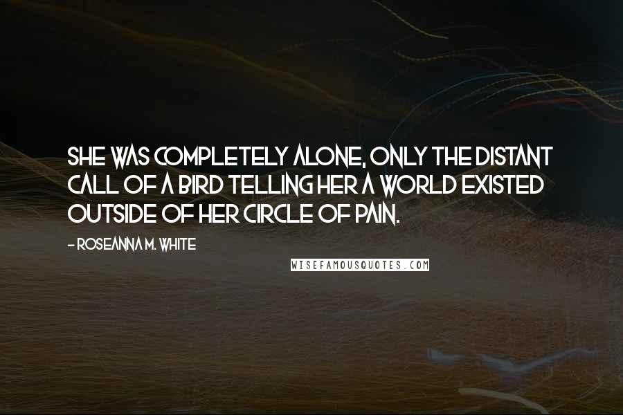 Roseanna M. White Quotes: She was completely alone, only the distant call of a bird telling her a world existed outside of her circle of pain.