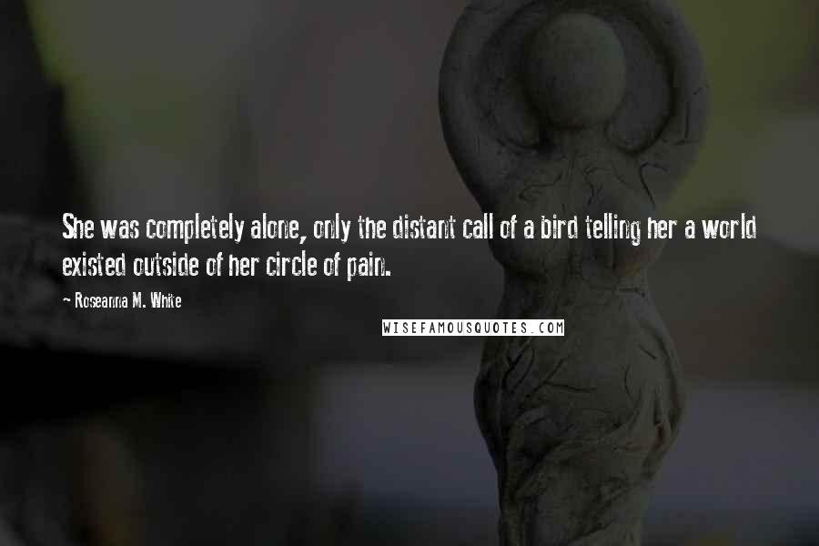Roseanna M. White Quotes: She was completely alone, only the distant call of a bird telling her a world existed outside of her circle of pain.