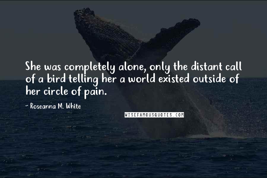 Roseanna M. White Quotes: She was completely alone, only the distant call of a bird telling her a world existed outside of her circle of pain.