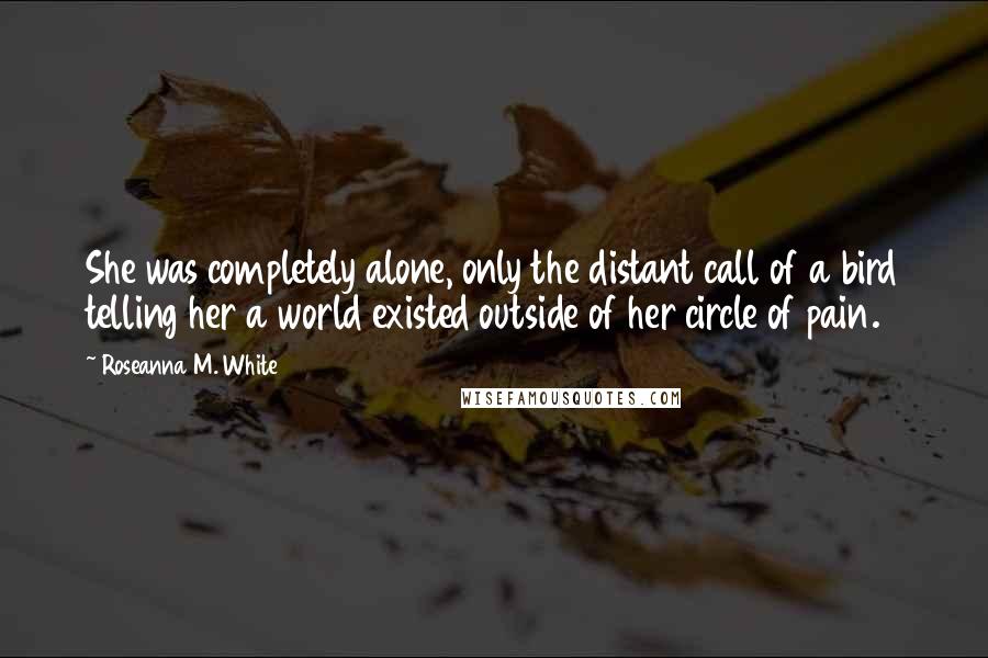 Roseanna M. White Quotes: She was completely alone, only the distant call of a bird telling her a world existed outside of her circle of pain.