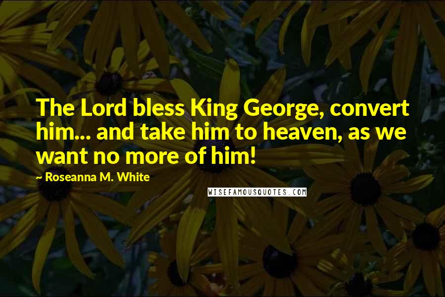 Roseanna M. White Quotes: The Lord bless King George, convert him... and take him to heaven, as we want no more of him!