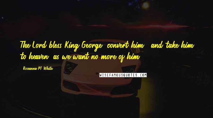 Roseanna M. White Quotes: The Lord bless King George, convert him... and take him to heaven, as we want no more of him!