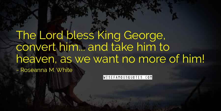 Roseanna M. White Quotes: The Lord bless King George, convert him... and take him to heaven, as we want no more of him!