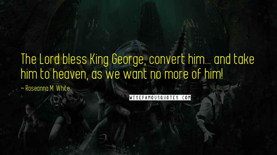 Roseanna M. White Quotes: The Lord bless King George, convert him... and take him to heaven, as we want no more of him!