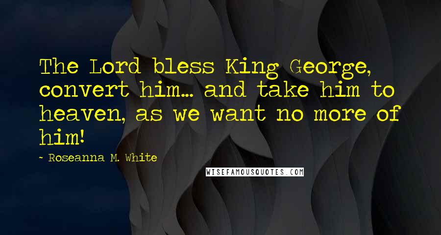 Roseanna M. White Quotes: The Lord bless King George, convert him... and take him to heaven, as we want no more of him!
