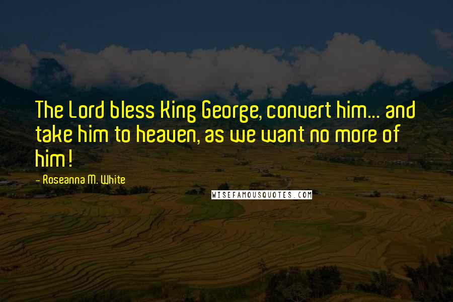 Roseanna M. White Quotes: The Lord bless King George, convert him... and take him to heaven, as we want no more of him!