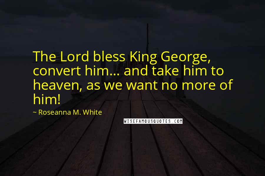 Roseanna M. White Quotes: The Lord bless King George, convert him... and take him to heaven, as we want no more of him!