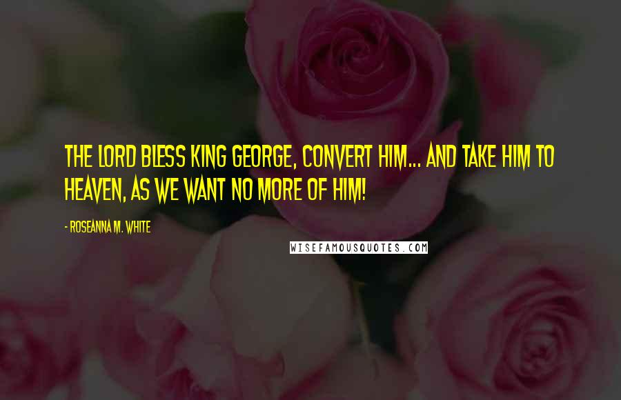 Roseanna M. White Quotes: The Lord bless King George, convert him... and take him to heaven, as we want no more of him!