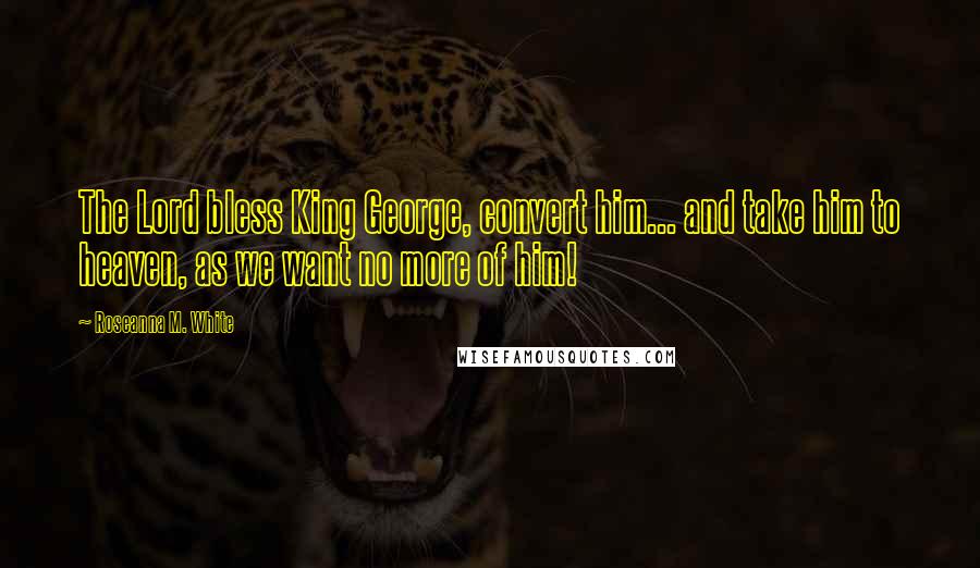 Roseanna M. White Quotes: The Lord bless King George, convert him... and take him to heaven, as we want no more of him!