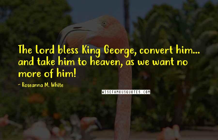 Roseanna M. White Quotes: The Lord bless King George, convert him... and take him to heaven, as we want no more of him!